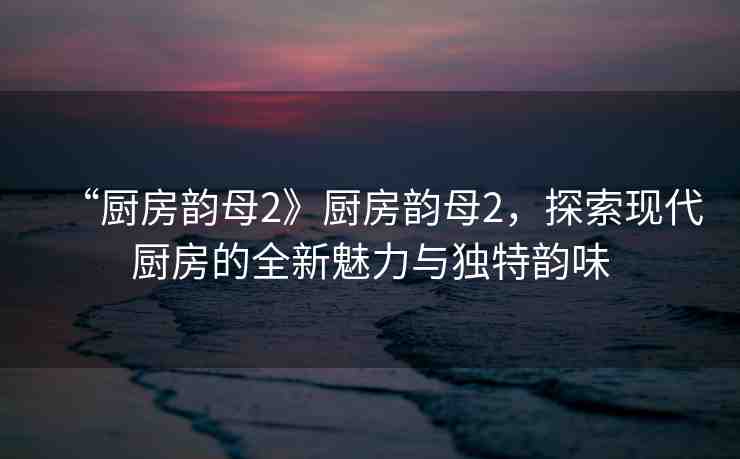 “廚房韻母2》廚房韻母2，探索現(xiàn)代廚房的全新魅力與獨(dú)特韻味