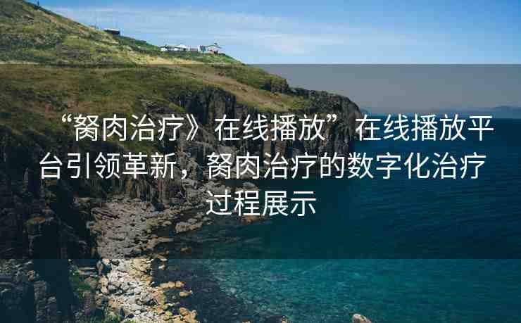 “胬肉治療》在線播放”在線播放平臺(tái)引領(lǐng)革新，胬肉治療的數(shù)字化治療過程展示