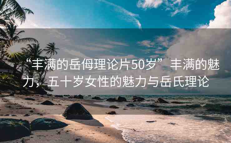 “豐滿的岳?理論片50歲”豐滿的魅力，五十歲女性的魅力與岳氏理論