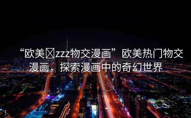 “歐美?zzz物交漫畫”歐美熱門物交漫畫，探索漫畫中的奇幻世界
