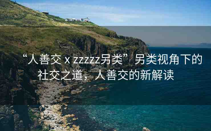 “人善交ⅹzzzzz另類”另類視角下的社交之道，人善交的新解讀