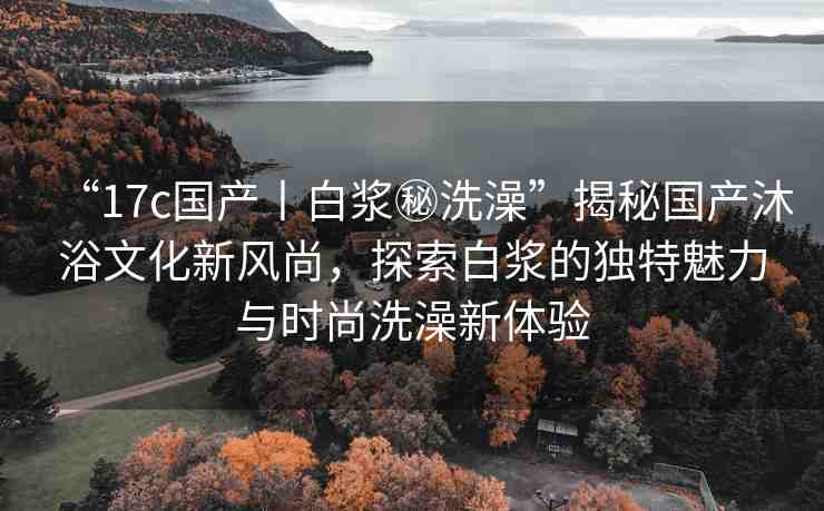 “17c國(guó)產(chǎn)丨白漿秘洗澡”揭秘國(guó)產(chǎn)沐浴文化新風(fēng)尚，探索白漿的獨(dú)特魅力與時(shí)尚洗澡新體驗(yàn)