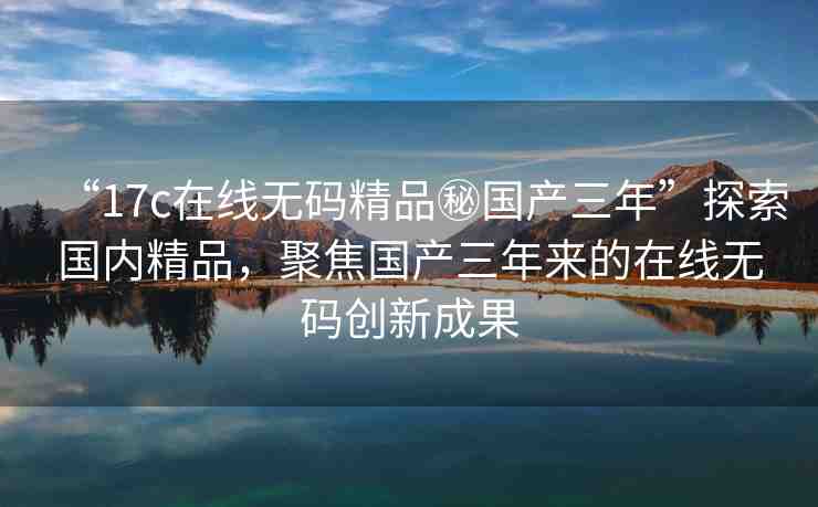 “17c在線無碼精品秘國產(chǎn)三年”探索國內(nèi)精品，聚焦國產(chǎn)三年來的在線無碼創(chuàng)新成果