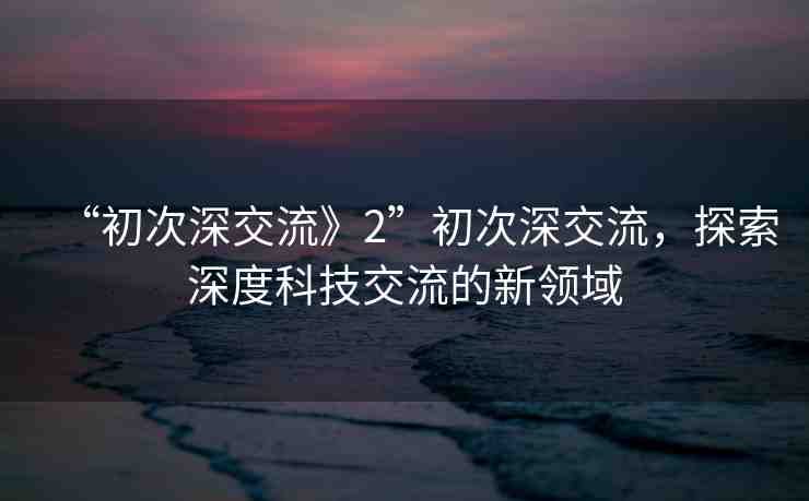 “初次深交流》2”初次深交流，探索深度科技交流的新領(lǐng)域