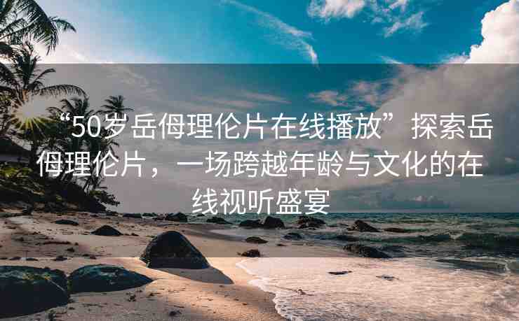 “50歲岳?理倫片在線播放”探索岳?理倫片，一場跨越年齡與文化的在線視聽盛宴