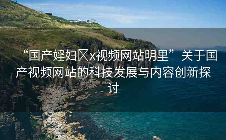 “國(guó)產(chǎn)婬婦?x視頻網(wǎng)站明里”關(guān)于國(guó)產(chǎn)視頻網(wǎng)站的科技發(fā)展與內(nèi)容創(chuàng)新探討