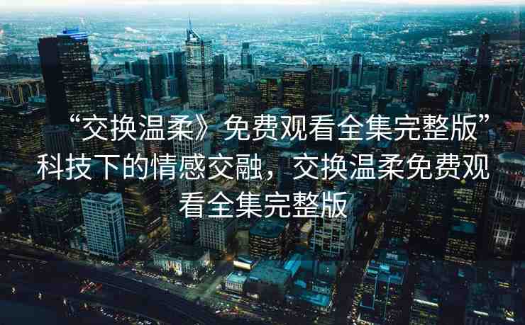 “交換溫柔》免費(fèi)觀看全集完整版”科技下的情感交融，交換溫柔免費(fèi)觀看全集完整版
