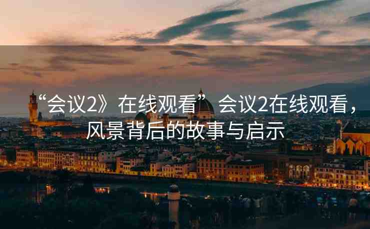 “會議2》在線觀看”會議2在線觀看，風(fēng)景背后的故事與啟示