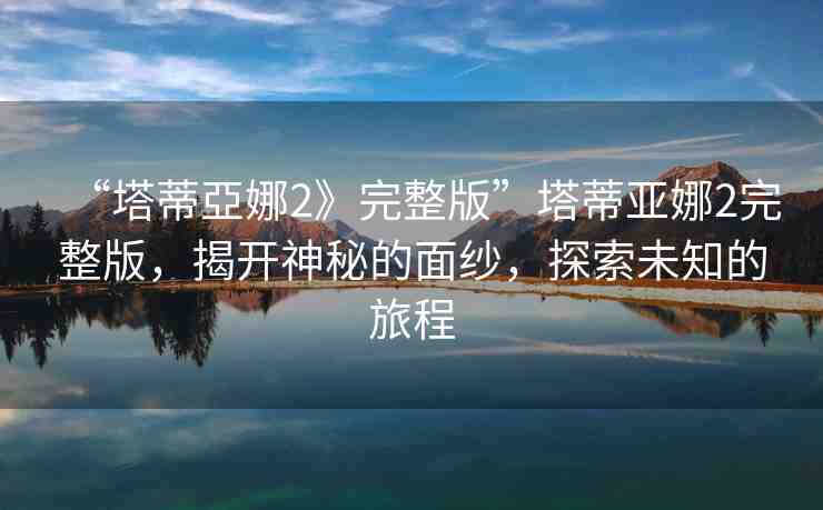 “塔蒂亞娜2》完整版”塔蒂亞娜2完整版，揭開神秘的面紗，探索未知的旅程