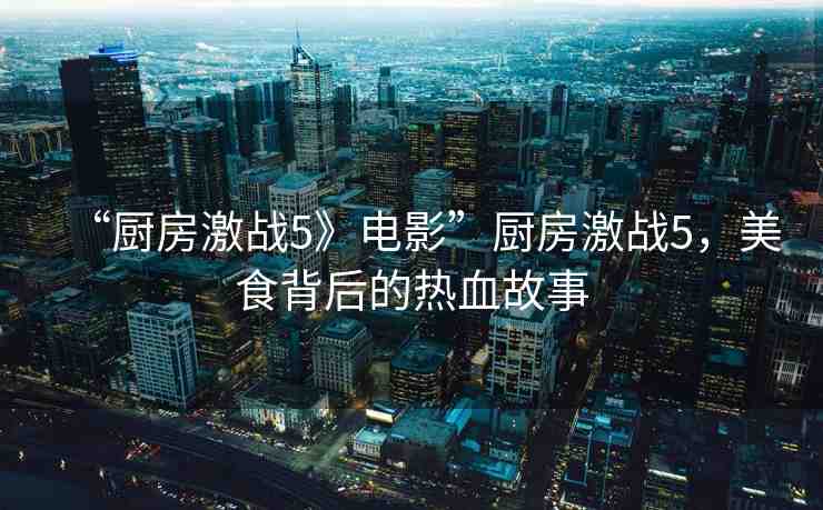 “廚房激戰(zhàn)5》電影”廚房激戰(zhàn)5，美食背后的熱血故事