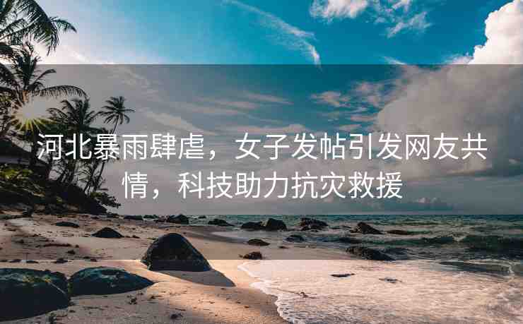 河北暴雨肆虐，女子發(fā)帖引發(fā)網(wǎng)友共情，科技助力抗災救援