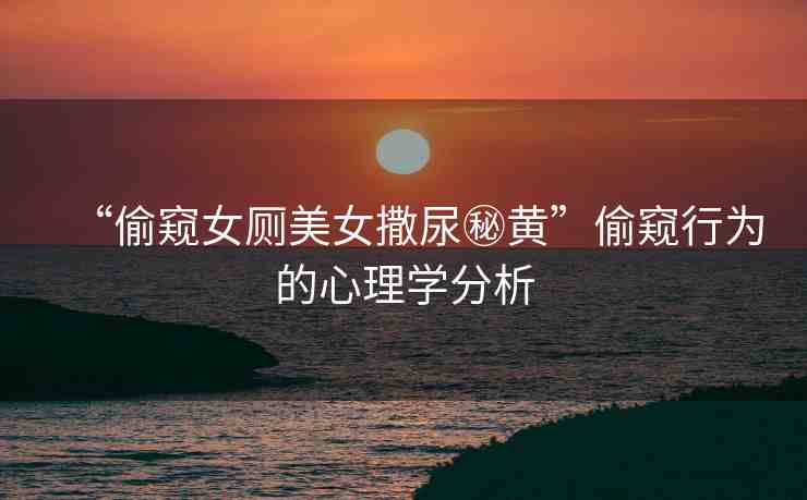 “偷窺女廁美女撒尿秘黃”偷窺行為的心理學(xué)分析