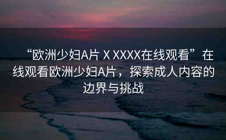 “歐洲少婦A片ⅩXXXX在線觀看”在線觀看歐洲少婦A片，探索成人內(nèi)容的邊界與挑戰(zhàn)