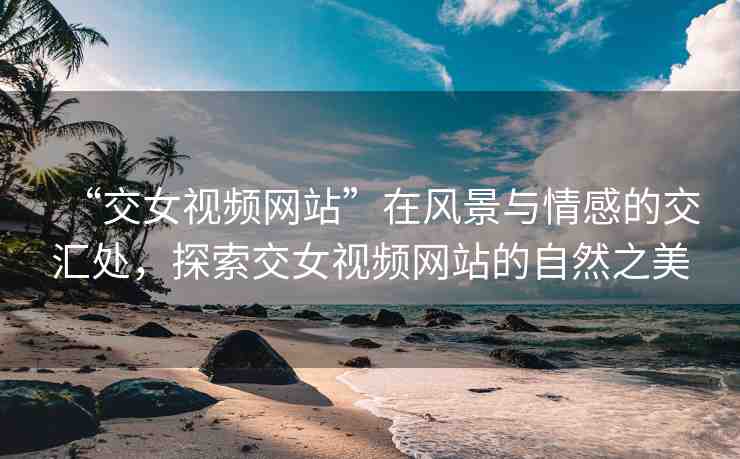 “交女視頻網(wǎng)站”在風景與情感的交匯處，探索交女視頻網(wǎng)站的自然之美