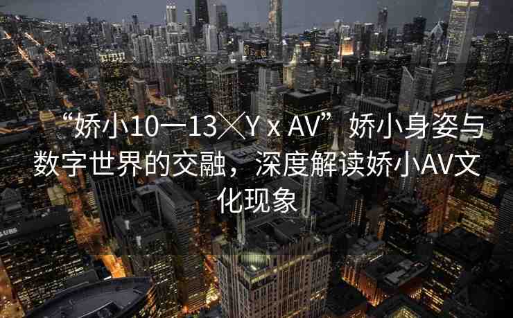 “嬌小10一13╳YⅹAV”嬌小身姿與數(shù)字世界的交融，深度解讀嬌小AV文化現(xiàn)象