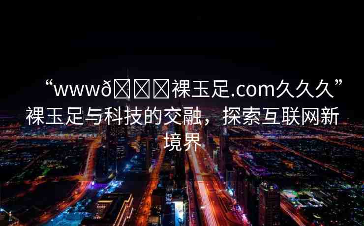 “www??裸玉足.com久久久”裸玉足與科技的交融，探索互聯(lián)網(wǎng)新境界