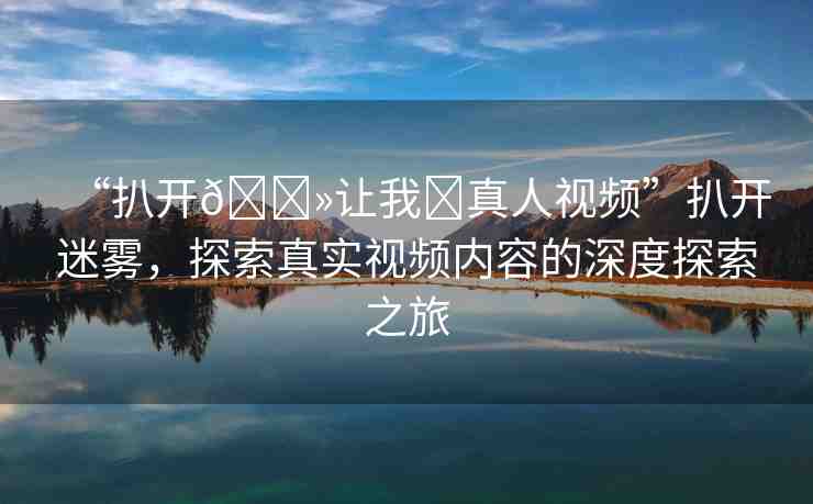 “扒開??讓我?真人視頻”扒開迷霧，探索真實(shí)視頻內(nèi)容的深度探索之旅