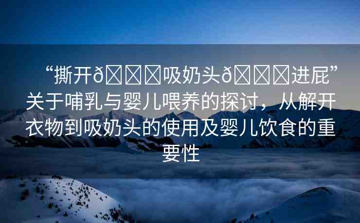“撕開??吸奶頭??進屁”關(guān)于哺乳與嬰兒喂養(yǎng)的探討，從解開衣物到吸奶頭的使用及嬰兒飲食的重要性