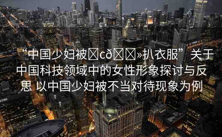 “中國少婦被?c??扒衣服”關(guān)于中國科技領(lǐng)域中的女性形象探討與反思 以中國少婦被不當(dāng)對待現(xiàn)象為例