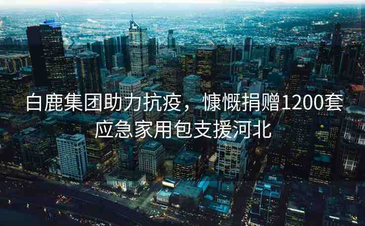 白鹿集團(tuán)助力抗疫，慷慨捐贈(zèng)1200套應(yīng)急家用包支援河北