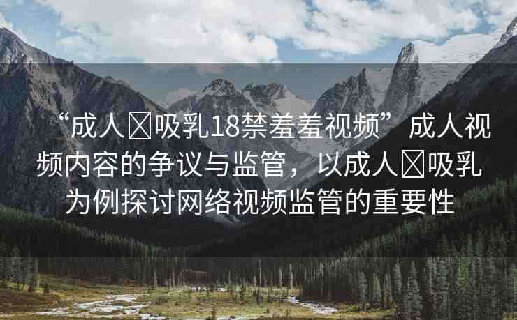 “成人?吸乳18禁羞羞視頻”成人視頻內(nèi)容的爭(zhēng)議與監(jiān)管，以成人?吸乳為例探討網(wǎng)絡(luò)視頻監(jiān)管的重要性