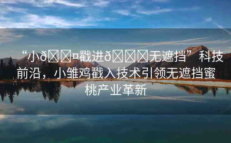 “小??戳進(jìn)??無遮擋”科技前沿，小雛雞戳入技術(shù)引領(lǐng)無遮擋蜜桃產(chǎn)業(yè)革新