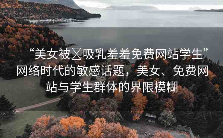 “美女被?吸乳羞羞免費(fèi)網(wǎng)站學(xué)生”網(wǎng)絡(luò)時(shí)代的敏感話題，美女、免費(fèi)網(wǎng)站與學(xué)生群體的界限模糊