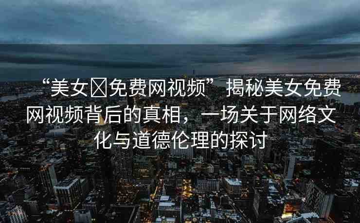 “美女?免費(fèi)網(wǎng)視頻”揭秘美女免費(fèi)網(wǎng)視頻背后的真相，一場關(guān)于網(wǎng)絡(luò)文化與道德倫理的探討
