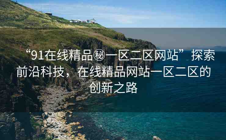 “91在線精品秘一區(qū)二區(qū)網(wǎng)站”探索前沿科技，在線精品網(wǎng)站一區(qū)二區(qū)的創(chuàng)新之路