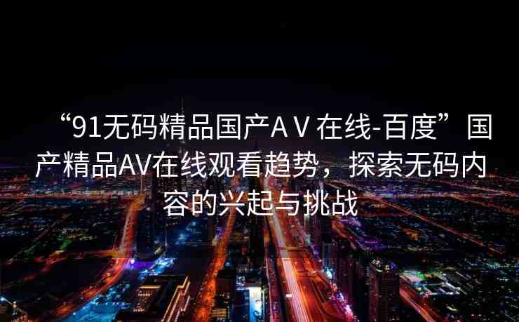 “91無(wú)碼精品國(guó)產(chǎn)AⅤ在線-百度”國(guó)產(chǎn)精品AV在線觀看趨勢(shì)，探索無(wú)碼內(nèi)容的興起與挑戰(zhàn)