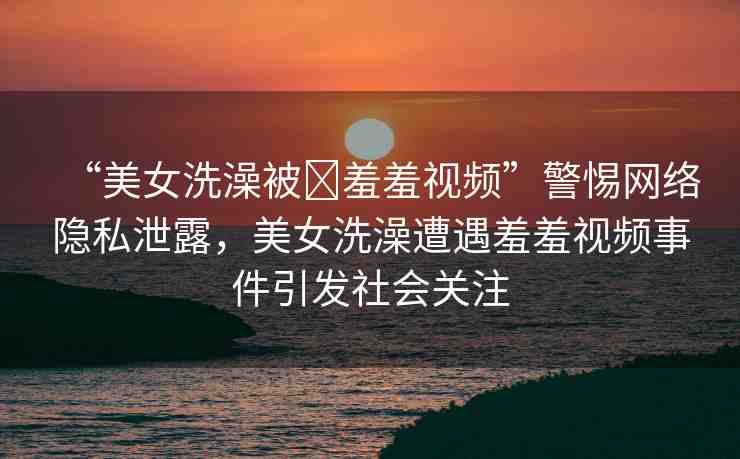 “美女洗澡被?羞羞視頻”警惕網(wǎng)絡(luò)隱私泄露，美女洗澡遭遇羞羞視頻事件引發(fā)社會(huì)關(guān)注