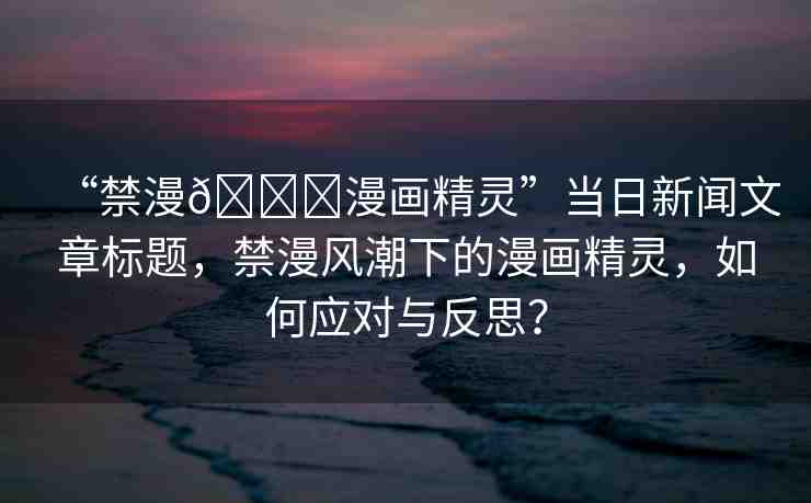 “禁漫??漫畫精靈”當(dāng)日新聞文章標(biāo)題，禁漫風(fēng)潮下的漫畫精靈，如何應(yīng)對(duì)與反思？