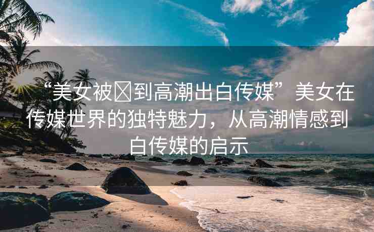 “美女被?到高潮出白傳媒”美女在傳媒世界的獨(dú)特魅力，從高潮情感到白傳媒的啟示
