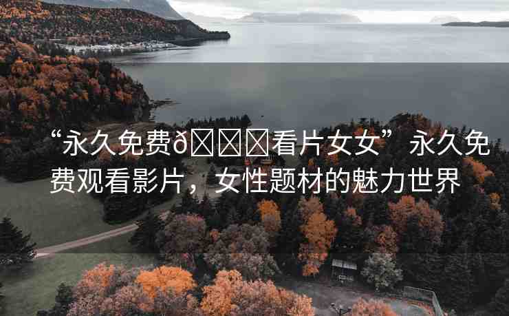 “永久免費(fèi)??看片女女”永久免費(fèi)觀看影片，女性題材的魅力世界