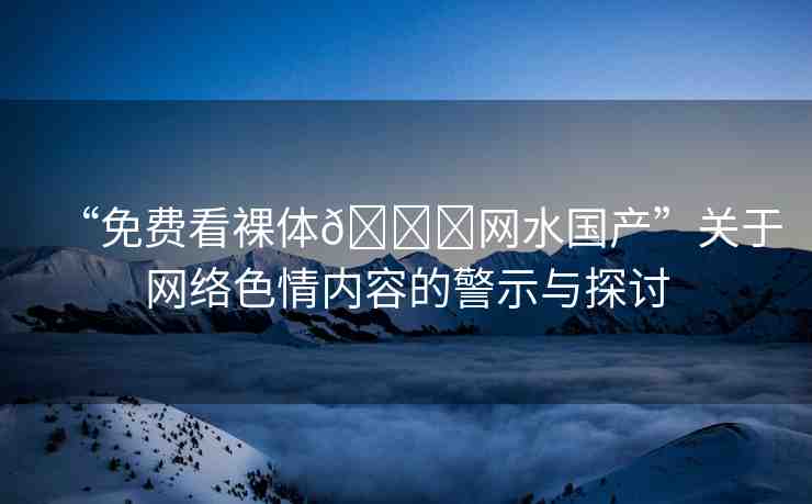 “免費(fèi)看裸體??網(wǎng)水國產(chǎn)”關(guān)于網(wǎng)絡(luò)色情內(nèi)容的警示與探討