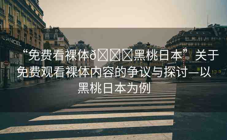 “免費看裸體??黑桃日本”關(guān)于免費觀看裸體內(nèi)容的爭議與探討—以黑桃日本為例