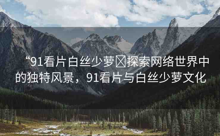 “91看片白絲少蘿?探索網(wǎng)絡(luò)世界中的獨(dú)特風(fēng)景，91看片與白絲少蘿文化