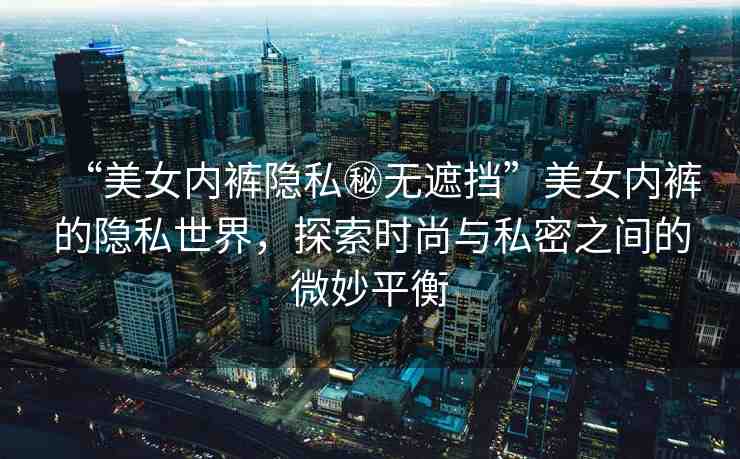 “美女內(nèi)褲隱私秘?zé)o遮擋”美女內(nèi)褲的隱私世界，探索時(shí)尚與私密之間的微妙平衡