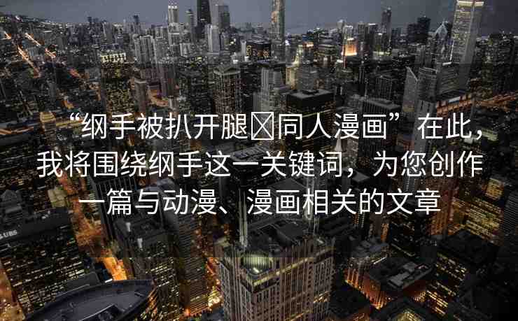 “綱手被扒開腿?同人漫畫”在此，我將圍繞綱手這一關(guān)鍵詞，為您創(chuàng)作一篇與動漫、漫畫相關(guān)的文章
