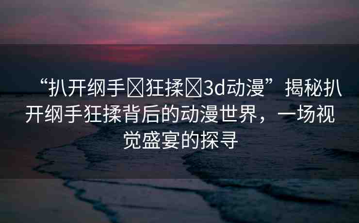 “扒開綱手?狂揉?3d動漫”揭秘扒開綱手狂揉背后的動漫世界，一場視覺盛宴的探尋