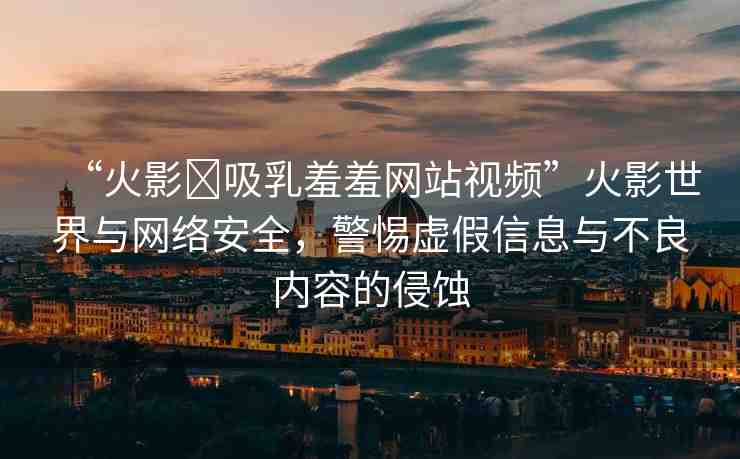 “火影?吸乳羞羞網(wǎng)站視頻”火影世界與網(wǎng)絡(luò)安全，警惕虛假信息與不良內(nèi)容的侵蝕