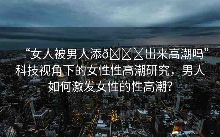 “女人被男人添??出來(lái)高潮嗎”科技視角下的女性性高潮研究，男人如何激發(fā)女性的性高潮？