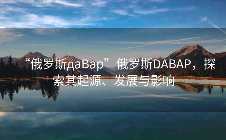 “俄羅斯дaBap”俄羅斯DABAP，探索其起源、發(fā)展與影響