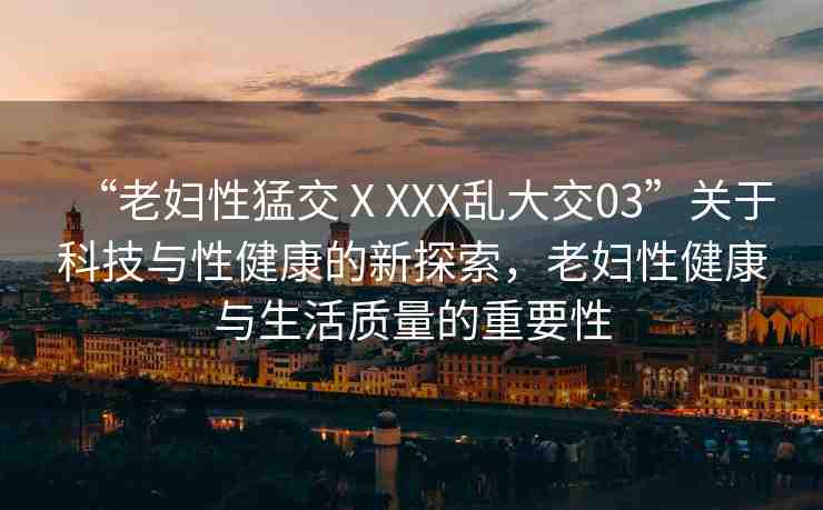 “老婦性猛交ⅩXXX亂大交03”關(guān)于科技與性健康的新探索，老婦性健康與生活質(zhì)量的重要性