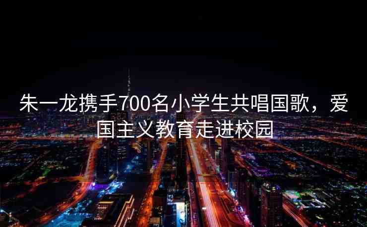 朱一龍攜手700名小學(xué)生共唱國歌，愛國主義教育走進(jìn)校園