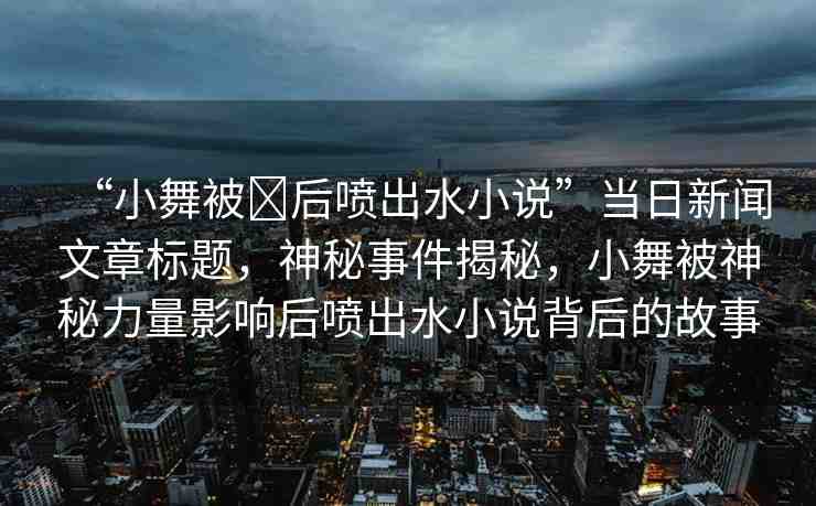 “小舞被?后噴出水小說”當日新聞文章標題，神秘事件揭秘，小舞被神秘力量影響后噴出水小說背后的故事
