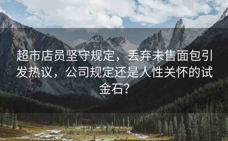 超市店員堅守規(guī)定，丟棄未售面包引發(fā)熱議，公司規(guī)定還是人性關(guān)懷的試金石？