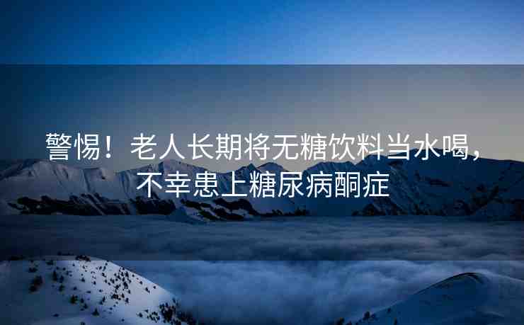 警惕！老人長(zhǎng)期將無(wú)糖飲料當(dāng)水喝，不幸患上糖尿病酮癥
