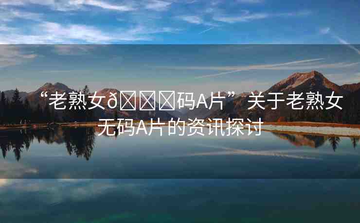 “老熟女??碼A片”關(guān)于老熟女無碼A片的資訊探討