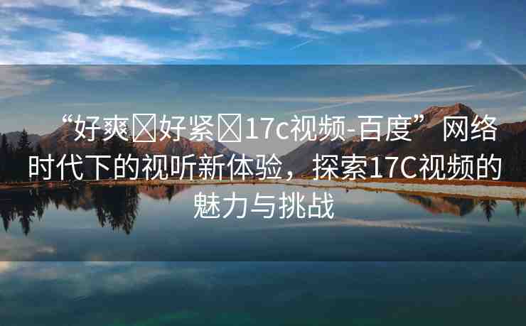 “好爽?好緊?17c視頻-百度”網(wǎng)絡(luò)時(shí)代下的視聽新體驗(yàn)，探索17C視頻的魅力與挑戰(zhàn)